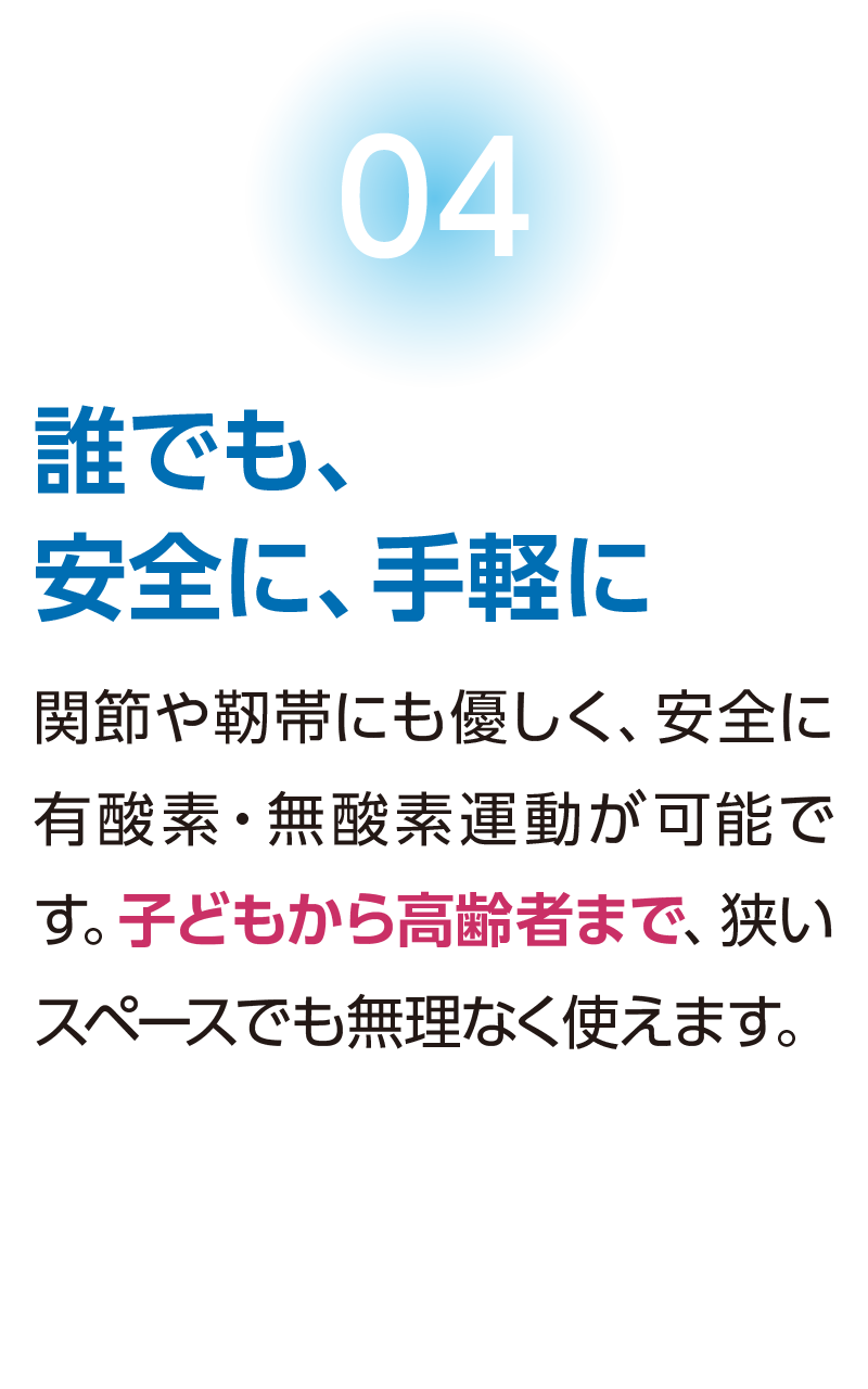 【誰でも、安全に、手軽に】関節や靭帯にも優しく、安全に有酸素・無酸素運動が可能です。子どもから高齢者まで、狭いスペースでも無理なく使えます。